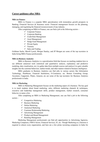 Career guidance after MBA
MBA in Finance
MBA in Finance is a popular MBA specialization with tremendous growth prospects in
Banking, Financial Services & Insurance sector. Financial management focuses on the planning,
managing, and regulating the financial resources/assets of any industry.
After completing an MBA in Finance, one can find a job in the following sectors –
 Corporate Finance
 Corporate Banking
 Credit Risk Management
 Asset Management
 Hedge Fund Management
 Private Equity
 Treasury
 Sales and Trading
Goldman Sachs, Merrill Lynch, Morgan Stanley, and JP Morgan are some of the top recruiters in
India hiring MBA Finance professionals.
MBA in Business Analytics
MBA in Business Analytics is a specialization field that focuses on teaching students how to
use different analytical tools (statistical and quantitative analysis, explanatory and predictive
modeling, data visualization, etc.) to gather data from multiple sources and analyze it to gain valuable
insights into the customer behaviour, market trends, and other matters related to business intelligence.
MBA graduates in Business Analytics can find jobs in various sectors like Information
Technology, Healthcare, Financial Institutions, E-Commerce, etc. Boston Consulting Group,
Accenture, Capgemini, Wipro, Amazon, etc are some of the top recruiters for Business Analytics
professionals in India.
MBA in Marketing
MBA in Marketing Management focuses on the marketing aspect of a business. The key goal
is to teach students about brand marketing, sales, different marketing channels & techniques,
executive and leadership management skills, product management, market research, consumer
behavior, to name a few.
After completing an MBA in Marketing Management, one can find a job in the following
sectors –
 Competitive Marketing
 Business Marketing
 Online Marketing
 Analytical Marketing
 Customer Relationship Marketing
 Advertising Management
 Product and Brand Management
 Retailing Management
Marketing Management professionals can find job opportunities in Advertising Agencies,
Marketing Companies, FMCG Sector, Financial Services, IT, etc. Though Marketing as a function is
required in almost every organization, and here are a few prime recruiting companies in India for
 
