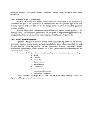 marketing function – Accenture, Amazon, Capgemini, Indusind Bank, Ing Vysya Bank, India
Infoline, etc.
MBA in Human Resource Management
MBA in HR Management focuses on maximizing the performance of the employees to
accomplish the goals of the organization. It teaches students how to acquire the right skills, best
industry practices, and knowledge of how to manage human resources in ways that guarantee
optimum benefits.
Recently, the job of HR professionals has gained increasing traction across all parallels of the
industry. Hence, HR Management professionals can find plenty of employment opportunities in IT
companies, law firms, advertising firms, retail companies, media houses, newspapers, etc.
MBA in Operations Management
Operations Management revolves around optimizing everything related to the business
operations, including product quality and cost, manufacturing time, enhancing productivity, and
boosting customer satisfaction quotient. Purchase management, Inventory management, vendor
management, and enterprise resource planning (ERP) make up the operations management and the
supply chain of a business.
Graduates with this specialization usually bag jobs in product/service based units, including –
 Retail
 Logistics
 Hospitality
 Transportation
 Manufacturing
 Construction
 Financial Institutions
 Management Consulting
 Information Technology
Damco, Blue Dart, First Flight, GAIL, ONGC, and NHPC are among the major recruiters for
Operations Management professionals in India.
 