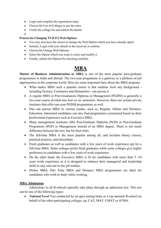  Login and complete the registration steps.
 Choose the List of Colleges as per the rules.
 Verify the college list and submit the details.

Process for Changing TS ICET Web Options
 You may also have the choice to change the Web Option which you have already opted.
 Initially, Login with your details in the tsicet.nic.in website.
 Choose the Change Web Options.
 Select the Option which you want to select and modify it.
 Finally, submit the Options by checking carefully.
MBA
Master of Business Administration or MBA is one of the most popular post-graduate
programmes in India and abroad. The two-year programme is a gateway to a plethora of job
opportunities in the corporate world. Here are some important facts about the MBA program:
 What makes MBA such a popular course is that students from any background -
including Science, Commerce and Humanities - can pursue it.
 A regular MBA or Post-Graduation Diploma in Management (PGDM) is generally a
two-year course divided into four or six semesters. However, there are certain private
institutes that offer one-year PGDM programmes as well.
 One can pursue MBA in various modes, such as, Regular, Online and Distance-
Education. Interested candidates can also find programmes customised based on their
professional experience such as Executive MBA.
 Many management institutes offer Post-Graduate Diploma (PGD) or Post-Graduate
Programme (PGP) in Management instead of an MBA degree. There is not much
difference between the two, but for their titles.
 The full-time MBA is the most popular among all, and includes theory classes,
practical projects, and internships.
 Fresh graduates as well as candidates with a few years of work experience opt for a
full-time MBA. Some colleges prefer fresh graduates while some colleges give higher
preference to candidates with a few years of work experience.
 On the other hand, the Executive MBA is fit for candidates with more than 5 -10
years work experience as it is designed to enhance their managerial and leadership
skills to stay relevant in the job market.
 Online MBA, Part Time MBA and Distance MBA programmes are ideal for
candidates who wish to study while working.
MBA Admissions
Admissions to all B-schools typically take place through an admission test. This test
can be one of the following types:
 National Level Test conducted by an apex testing body or a top national B-school on
behalf of the other participating colleges. eg: CAT, MAT, CMAT or ATMA
 