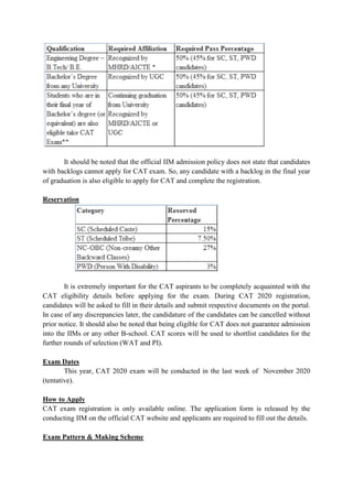 It should be noted that the official IIM admission policy does not state that candidates
with backlogs cannot apply for CAT exam. So, any candidate with a backlog in the final year
of graduation is also eligible to apply for CAT and complete the registration.
Reservation
It is extremely important for the CAT aspirants to be completely acquainted with the
CAT eligibility details before applying for the exam. During CAT 2020 registration,
candidates will be asked to fill in their details and submit respective documents on the portal.
In case of any discrepancies later, the candidature of the candidates can be cancelled without
prior notice. It should also be noted that being eligible for CAT does not guarantee admission
into the IIMs or any other B-school. CAT scores will be used to shortlist candidates for the
further rounds of selection (WAT and PI).
Exam Dates
This year, CAT 2020 exam will be conducted in the last week of November 2020
(tentative).
How to Apply
CAT exam registration is only available online. The application form is released by the
conducting IIM on the official CAT website and applicants are required to fill out the details.
Exam Pattern & Making Scheme
 