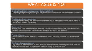 WHAT AGILE IS NOT
Creating Huge Design and Requirement Gathering Upfront.
Completing and perfecting the design of the product/solution before the actual implementation starts.
Predictions on Project Completion.
Planning releases smartly, that is most important items should get higher priorities. Never predict on
completion of projects haphazardly.
Death March.
A project that has a fixed release date with fixed functionality and fixed resources - resulting in crazy
demands from management that developers work extra long hours and weekends.
Forcing Behaviours
Tools that enforce certain behavioural pattern to the project execution. Example: Task management
tools.
Top-Down Management Control
Only people on the top allowed to make executive decisions on how something should be done and
people who actually need to implement it has less to no say on those decisions.
 