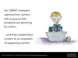 TopRank
Marketing
Talk to TopRank Online Marketing Today and Get Results with your Content.
Yet, GREAT marketers
optimize their content
with keywords their
prospects are searching
for online...
...and they crosslink their
content to an ecosystem
of supporting content.
 