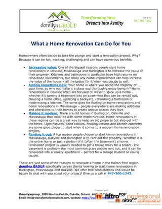 What a Home Renovation Can Do for You 
Homeowners often decide to take the plunge and start a renovation project. Why? 
Because it can be fun, exciting, challenging and can have numerous benefits. 
 Increasing value: One of the biggest reasons people start home 
renovations in Oakville, Mississauga and Burlington is to increase the value of 
their property. Kitchens and bathrooms in particular have high returns on 
renovation investments, but really any home improvement can help increase 
the value of the house – all the better for if/when you decide to sell. 
 Adding something new: Your home is where you spend the majority of 
your time, so why not make it a place you thoroughly enjoy being in? Home 
renovations in Oakville often are focused on ways to spice up a home – 
whether it’s turning a basement into an apartment that can be rented out, 
creating a home office, updating a backyard, refinishing a bathroom or 
modernizing a kitchen. The same goes for Burlington home renovations and 
home renovations in Mississauga – people everywhere are making additions 
and alterations to their homes to create unique spaces they love. 
 Making it modern: There are old homes in Burlington, Oakville and 
Mississauga that could do with some modernization. Home renovations in 
these regions can be a great way to keep an old property but also get with 
the times. Light fixtures, paint colours, flooring options and kitchen cabinetry 
are some good places to start when it comes to a modern home renovation 
project. 
 Renting it out: A top reason people choose to start home renovations in 
Mississauga, Oakville and Burlington is to rent out the property. Whether it is 
the entire home or just a portion of it (often the basement) a home 
renovation project is usually needed to get a house ready for a tenant. The 
basement is probably the most common place people rent out, and it can be 
renovated into a snazzy apartment – perfect for a college student or young 
couple. 
These are just some of the reasons to renovate a home in the Halton-Peel region. 
domilya GROUP specifically serves clients looking to start home renovations in 
Burlington, Mississauga and Oakville. We offer free consultations and would be 
happy to chat with you about your project! Give us a call at 647-300-1242. 
Domilyagroup, 2020 Winston Park Dr, Oakville, Ontario , L6H 6X7, Telephone: +1 647-300-1242, 
Email: info@xterrahomerenovations.com, Website: http://www.domilyagroup.ca 
