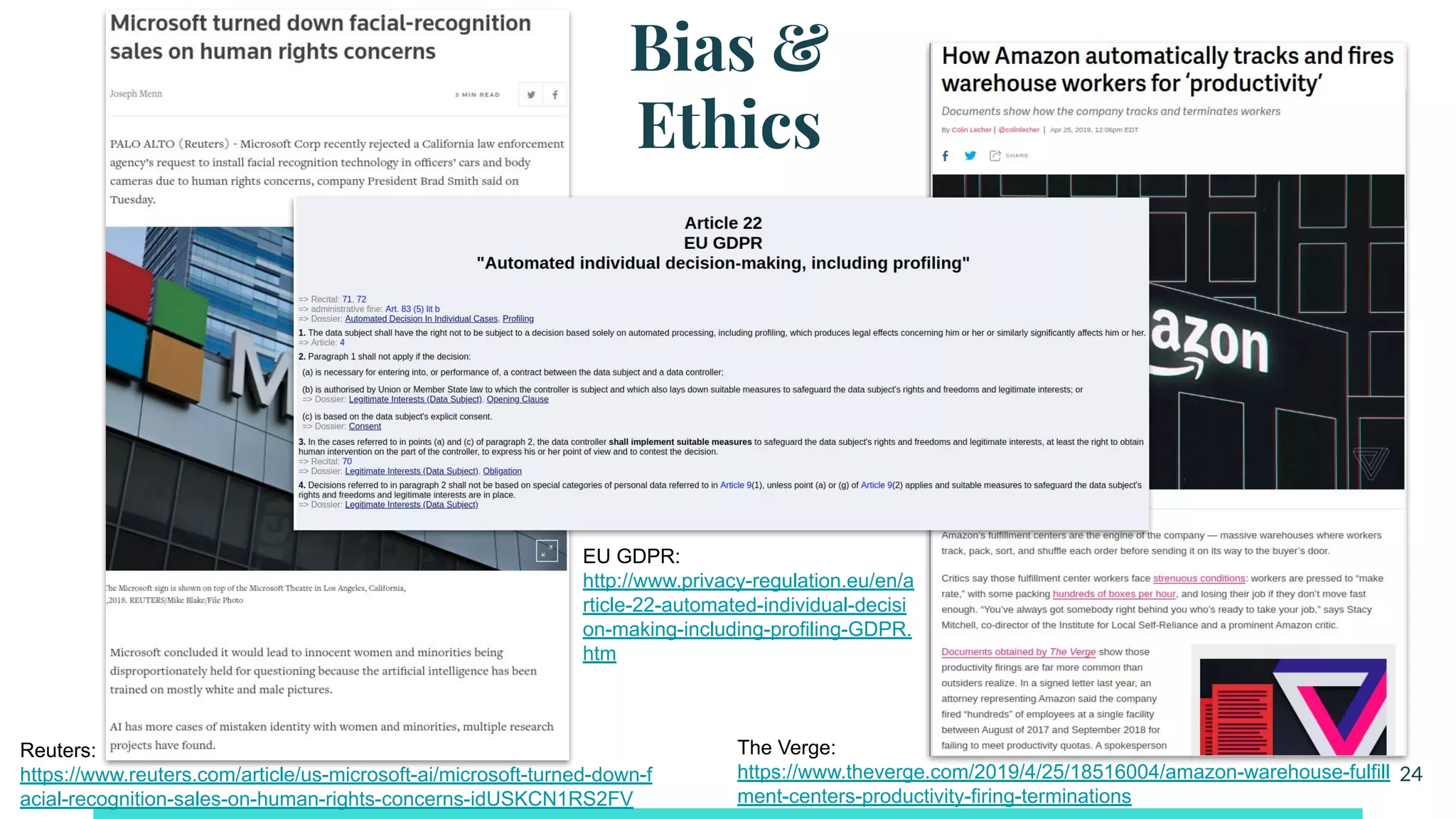 Bias &
Ethics
24
Reuters:
https://www.reuters.com/article/us-microsoft-ai/microsoft-turned-down-f
acial-recognition-sales-on-human-rights-concerns-idUSKCN1RS2FV
The Verge:
https://www.theverge.com/2019/4/25/18516004/amazon-warehouse-fulfill
ment-centers-productivity-firing-terminations
EU GDPR:
http://www.privacy-regulation.eu/en/a
rticle-22-automated-individual-decisi
on-making-including-profiling-GDPR.
htm
 