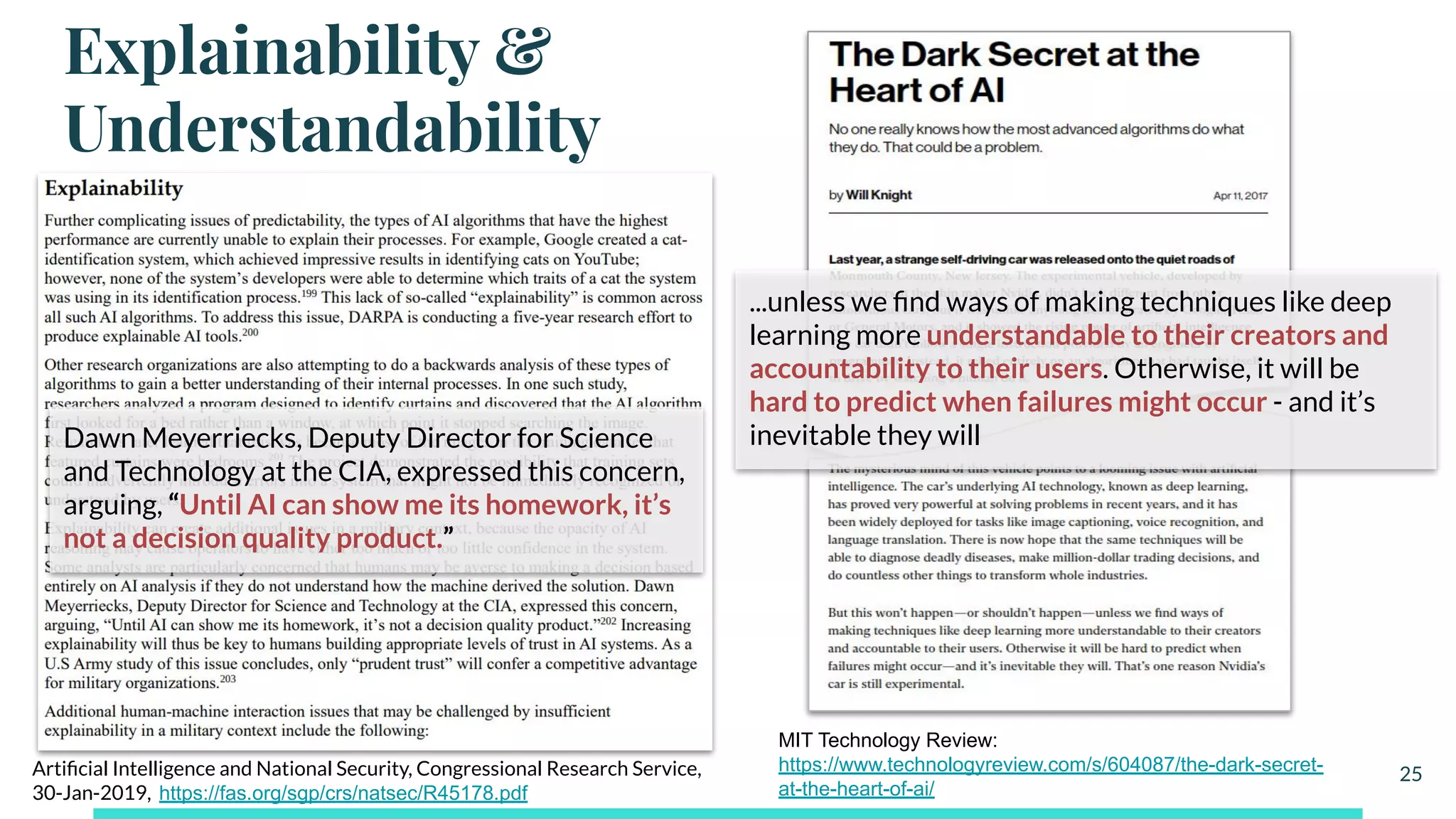 Explainability &
Understandability
25Artiﬁcial Intelligence and National Security, Congressional Research Service,
30-Jan-2019, https://fas.org/sgp/crs/natsec/R45178.pdf
Dawn Meyerriecks, Deputy Director for Science
and Technology at the CIA, expressed this concern,
arguing, “Until AI can show me its homework, it’s
not a decision quality product.”
MIT Technology Review:
https://www.technologyreview.com/s/604087/the-dark-secret-
at-the-heart-of-ai/
...unless we ﬁnd ways of making techniques like deep
learning more understandable to their creators and
accountability to their users. Otherwise, it will be
hard to predict when failures might occur - and it’s
inevitable they will
 