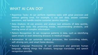 WHAT AI CAN DO?
• Repetitive Tasks: AI can perform repetitive tasks with great precision and
without getting tired. For example, it can sort data, answer common
questions, and handle routine customer service inquiries.
• Data Analysis: AI can process and analyse vast amounts of data quickly,
helping with tasks like predicting trends, recommending products, and
making sense of complex information.
• Pattern Recognition: AI can recognize patterns in data, such as identifying
spam emails or even detecting diseases in medical images.
• Automation: AI can automate various processes, like controlling robots,
self-driving cars, and smart home devices.
• Natural Language Processing: AI can understand and generate human
language, making things like chatbots, language translation, and speech
recognition possible.
 