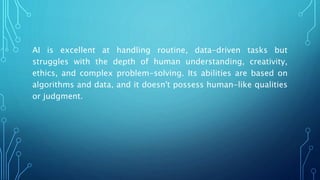 AI is excellent at handling routine, data-driven tasks but
struggles with the depth of human understanding, creativity,
ethics, and complex problem-solving. Its abilities are based on
algorithms and data, and it doesn't possess human-like qualities
or judgment.
 