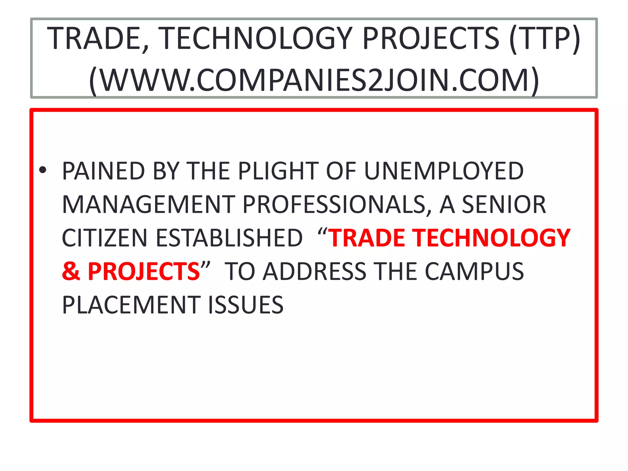 TRADE, TECHNOLOGY PROJECTS (TTP)(WWW.COMPANIES2JOIN.COM)PAINED BY THE PLIGHT OF UNEMPLOYED MANAGEMENT PROFESSIONALS, A SENIOR CITIZEN ESTABLISHED  “TRADE TECHNOLOGY & PROJECTS”  TO ADDRESS THE CAMPUS PLACEMENT ISSUES