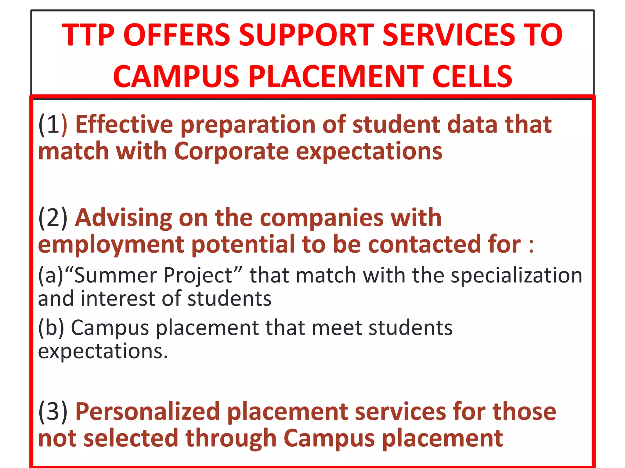 TTP OFFERS SUPPORT SERVICES TO CAMPUS PLACEMENT CELLS(1) Effective preparation of student data that match with Corporate expectations(2) Advising on the companies with employment potential to be contacted for :(a)“Summer Project” that match with the specialization and interest of students(b) Campus placement that meet students expectations.(3) Personalized placement services for those not selected through Campus placement 