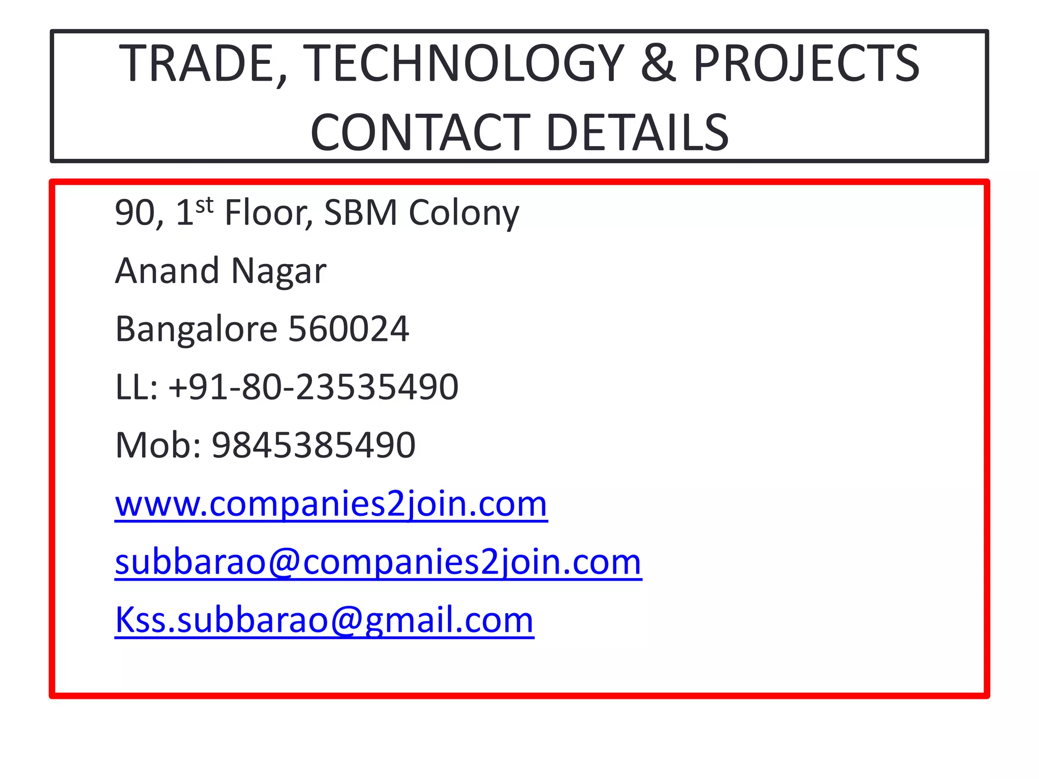 TRADE, TECHNOLOGY & PROJECTSCONTACT DETAILS90, 1st Floor, SBM ColonyAnand NagarBangalore 560024LL: +91-80-23535490Mob: 9845385490www.companies2join.comsubbarao@companies2join.comKss.subbarao@gmail.com