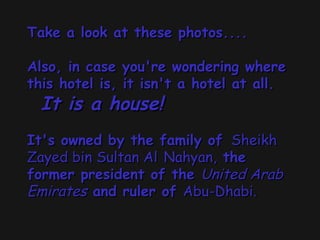 Take a look at these photos.... Also, in case you're wondering where this hotel is, it isn't a hotel at all.    It is a house!     It's owned by the family of   Sheikh Zayed bin Sultan Al   Nahyan,  the former president of the  United Arab Emirates  and ruler of  Abu-Dhabi.   