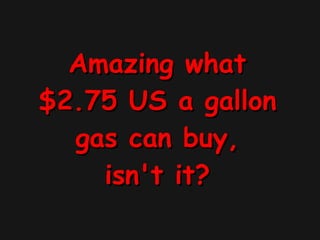 Amazing what $2.75 US a gallon gas can buy, isn't it? 