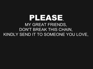 PLEASE , MY GREAT FRIENDS,  DON'T BREAK THIS CHAIN,  KINDLY SEND IT TO SOMEONE YOU LOVE,  
