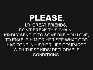 PLEASE , MY GREAT FRIENDS,  DON'T BREAK THIS CHAIN,  KINDLY SEND IT TO SOMEONE YOU LOVE, TO ENABLE HIM OR HER SEE WHAT GOD HAS DONE IN HIS/HER LIFE COMPARED WITH THESE KIDS' DEPLORABLE CONDITIONS. 