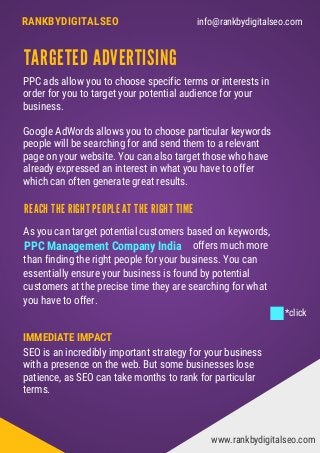 info@rankbydigitalseo.comRANKBYDIGITALSEO
TARGETED ADVERTISING
As you can target potential customers based on keywords,   
                                                                     offers much more
than finding the right people for your business. You can
essentially ensure your business is found by potential
customers at the precise time they are searching for what
you have to offer.
PPC ads allow you to choose specific terms or interests in
order for you to target your potential audience for your
business.
Google AdWords allows you to choose particular keywords
people will be searching for and send them to a relevant
page on your website. You can also target those who have
already expressed an interest in what you have to offer
which can often generate great results.
www.rankbydigitalseo.com
REACH THE RIGHT PEOPLE AT THE RIGHT TIME
IMMEDIATE IMPACT
SEO is an incredibly important strategy for your business
with a presence on the web. But some businesses lose
patience, as SEO can take months to rank for particular
terms.
PPC Management Company India
*click
 