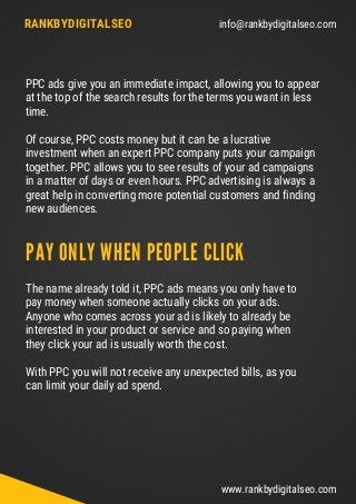 info@rankbydigitalseo.comRANKBYDIGITALSEO
www.rankbydigitalseo.com
PPC ads give you an immediate impact, allowing you to appear
at the top of the search results for the terms you want in less
time.
Of course, PPC costs money but it can be a lucrative
investment when an expert PPC company puts your campaign
together. PPC allows you to see results of your ad campaigns
in a matter of days or even hours. PPC advertising is always a
great help in converting more potential customers and finding
new audiences.
The name already told it, PPC ads means you only have to
pay money when someone actually clicks on your ads.
Anyone who comes across your ad is likely to already be
interested in your product or service and so paying when
they click your ad is usually worth the cost.
With PPC you will not receive any unexpected bills, as you
can limit your daily ad spend.
PAY ONLY WHEN PEOPLE CLICK
 