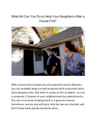 What All Can You Do to Help Your Neighbors After a
House Fire?
With announced emergencies and expected natural disasters,
you can probably keep yourself prepared with evacuation plans
and emergency kits. But when it comes to fire accidents, no one
is prepared. If anyone in your neighborhood has experienced a
fire, you must lend a helping hand in a genuine manner.
Sometimes, we are also willing to help but we are reluctant and
don’t know what exactly should be done.
 