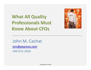 Copyright John Cachat
What All Quality
Professionals Must
Know About CFOs
John M. Cachat
jmc@peproso.com
440-915-2650
 