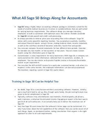 What All Sage 50 Brings Along for Accountants
 Sage 50 being a highly robust accounting software package is extremely suited for the
needs of small & medium businesses. It comes in scalable editions that are well suited
for varying business requirements. The software allows you manage inventory,
employees as well as customers with optimum ease. The add-on modules available
for Sage 50 include payroll and credit card processing.
 Its always possible to retrieve prior year accounting files in the software. Sage 50
comes with a very powerful reporting function. You can produce quarterly, monthly,
and annual financial reports using it. Hence, making balance sheet, income statement,
as well as the cash flow statement becomes extremely hassle-free and quicker.
 You can even compare financial statements for two different time periods. Consider
for example any two months or two quarters or two years. You can create custom
reports using the information give in Sage 50.
 Customization is a key requirement for many businesses. With Sage 50, a company can
easily customize the entire information collected from its customers, vendors, &
employees. You can also create an Accounts Payable invoice or Accounts Receivable
invoice as per requirement.
 You can alter the A/R and A/P invoice for a particular customer/vendor as & when it is
required. In the same manner, the employee information can be easily customized.
The inventory reporting system in Sage 50 is quite robust.
Training in Sage 50 Can be Helpful Too
 No doubt, Sage 50 is a very feature-enriched accounting software. However, initially,
users may find it hard to set up. Also, though quite handy, the job costing feature may
prove to be bit complicated in Sage 50.
 Typically, confusion may arise between raw materials, finished goods, job phases,
work in process, and actual & estimated income. Engaging an expert is the best way to
get rid of all such confusions. It can actually help you to derive the maximum out of
Sage 50.
 Very few Sage 50 users know that the software’s home page can be customized. It’s
only if you know about the full capabilities of the software that you can be aware of all
such things. Again, as mentioned before, taking consultation from experts is the right
approach to cater to all such requirements.
 