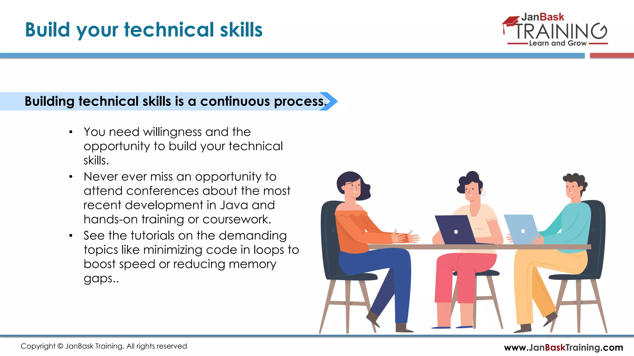 www.JanBaskTraining.comCopyright © JanBask Training. All rights reserved
Build your technical skills
Building technical skills is a continuous process.
• You need willingness and the
opportunity to build your technical
skills.
• Never ever miss an opportunity to
attend conferences about the most
recent development in Java and
hands-on training or coursework.
• See the tutorials on the demanding
topics like minimizing code in loops to
boost speed or reducing memory
gaps..
 