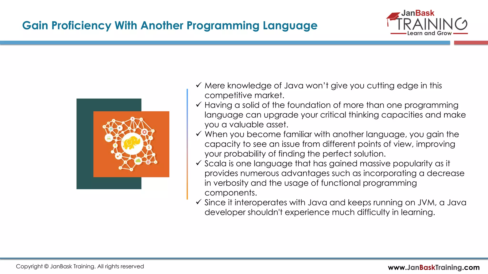 www.JanBaskTraining.comCopyright © JanBask Training. All rights reserved
Gain Proficiency With Another Programming Language
 Mere knowledge of Java won’t give you cutting edge in this
competitive market.
 Having a solid of the foundation of more than one programming
language can upgrade your critical thinking capacities and make
you a valuable asset.
 When you become familiar with another language, you gain the
capacity to see an issue from different points of view, improving
your probability of finding the perfect solution.
 Scala is one language that has gained massive popularity as it
provides numerous advantages such as incorporating a decrease
in verbosity and the usage of functional programming
components.
 Since it interoperates with Java and keeps running on JVM, a Java
developer shouldn't experience much difficulty in learning.
 