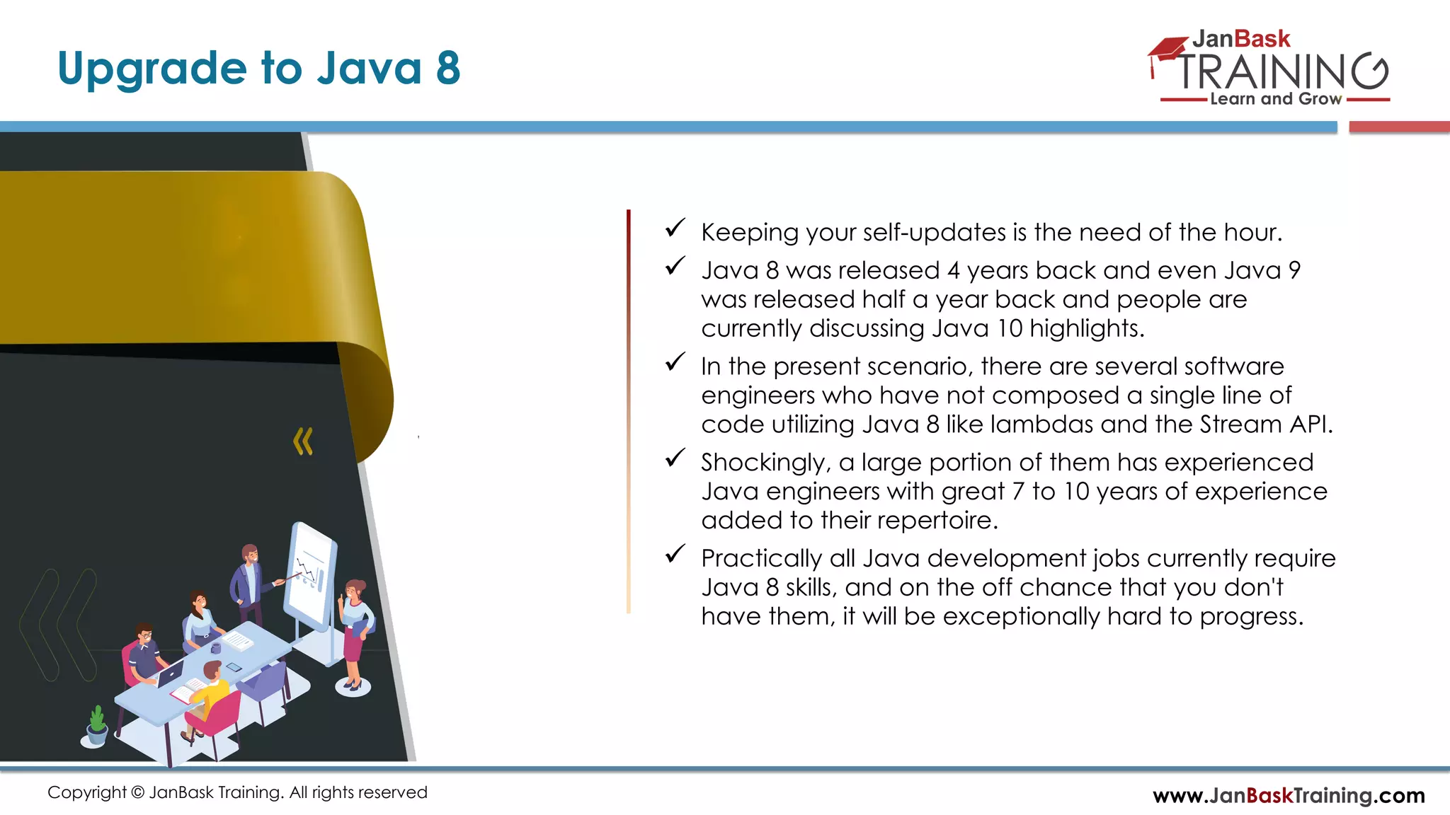 www.JanBaskTraining.comCopyright © JanBask Training. All rights reserved
Upgrade to Java 8
 Keeping your self-updates is the need of the hour.
 Java 8 was released 4 years back and even Java 9
was released half a year back and people are
currently discussing Java 10 highlights.
 In the present scenario, there are several software
engineers who have not composed a single line of
code utilizing Java 8 like lambdas and the Stream API.
 Shockingly, a large portion of them has experienced
Java engineers with great 7 to 10 years of experience
added to their repertoire.
 Practically all Java development jobs currently require
Java 8 skills, and on the off chance that you don't
have them, it will be exceptionally hard to progress.
 