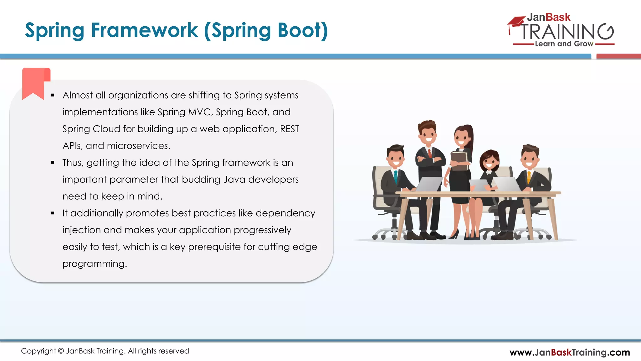 www.JanBaskTraining.comCopyright © JanBask Training. All rights reserved
Spring Framework (Spring Boot)
 Almost all organizations are shifting to Spring systems
implementations like Spring MVC, Spring Boot, and
Spring Cloud for building up a web application, REST
APIs, and microservices.
 Thus, getting the idea of the Spring framework is an
important parameter that budding Java developers
need to keep in mind.
 It additionally promotes best practices like dependency
injection and makes your application progressively
easily to test, which is a key prerequisite for cutting edge
programming.
 