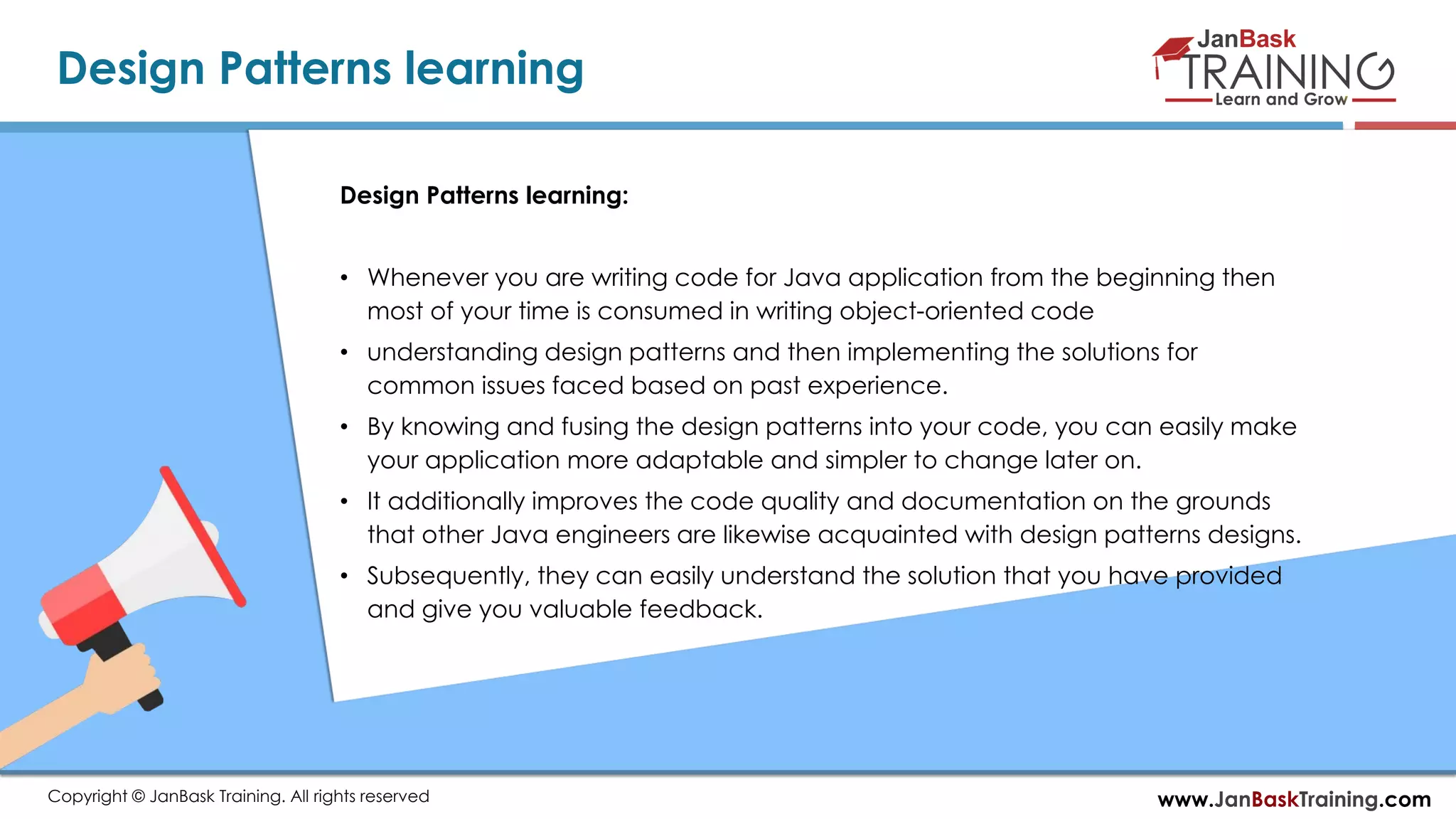www.JanBaskTraining.comCopyright © JanBask Training. All rights reserved
Design Patterns learning
Design Patterns learning:
• Whenever you are writing code for Java application from the beginning then
most of your time is consumed in writing object-oriented code
• understanding design patterns and then implementing the solutions for
common issues faced based on past experience.
• By knowing and fusing the design patterns into your code, you can easily make
your application more adaptable and simpler to change later on.
• It additionally improves the code quality and documentation on the grounds
that other Java engineers are likewise acquainted with design patterns designs.
• Subsequently, they can easily understand the solution that you have provided
and give you valuable feedback.
 
