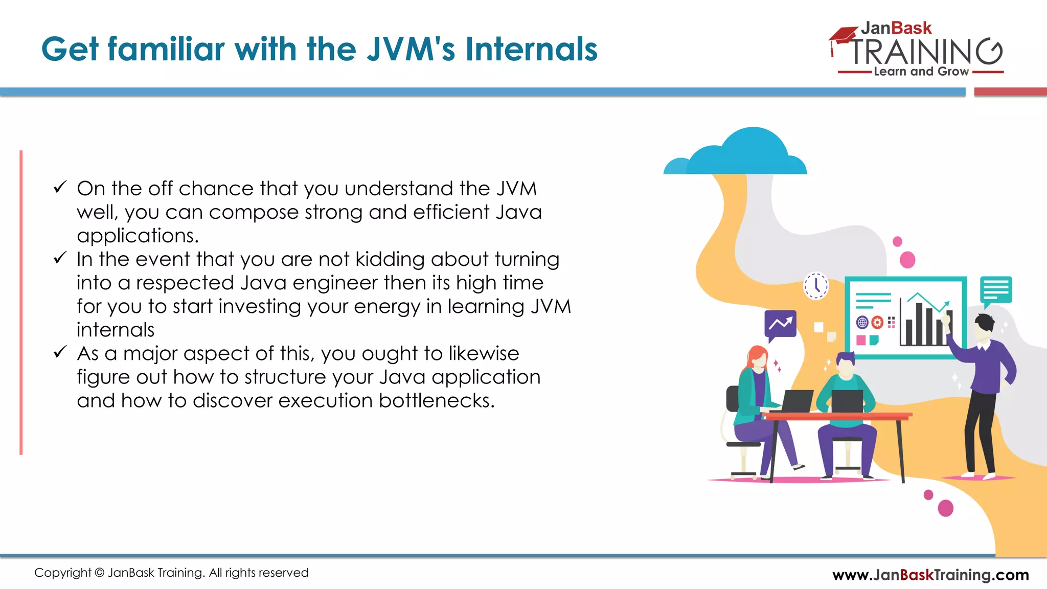 www.JanBaskTraining.comCopyright © JanBask Training. All rights reserved
Get familiar with the JVM's Internals
 On the off chance that you understand the JVM
well, you can compose strong and efficient Java
applications.
 In the event that you are not kidding about turning
into a respected Java engineer then its high time
for you to start investing your energy in learning JVM
internals
 As a major aspect of this, you ought to likewise
figure out how to structure your Java application
and how to discover execution bottlenecks.
 
