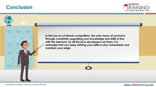 www.JanBaskTraining.comCopyright © JanBask Training. All rights reserved
Conclusion
In this era of cut-throat competition, the only mean of survival is
through constantly upgrading your knowledge and skills in line
with the demand. So all the java developers out there, it is
advisable that you keep refining your skills to stay marketable and
maintain your edge.
 
