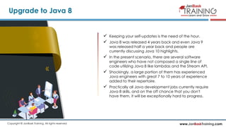 www.JanBaskTraining.comCopyright © JanBask Training. All rights reserved
Upgrade to Java 8
 Keeping your self-updates is the need of the hour.
 Java 8 was released 4 years back and even Java 9
was released half a year back and people are
currently discussing Java 10 highlights.
 In the present scenario, there are several software
engineers who have not composed a single line of
code utilizing Java 8 like lambdas and the Stream API.
 Shockingly, a large portion of them has experienced
Java engineers with great 7 to 10 years of experience
added to their repertoire.
 Practically all Java development jobs currently require
Java 8 skills, and on the off chance that you don't
have them, it will be exceptionally hard to progress.
 