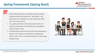 www.JanBaskTraining.comCopyright © JanBask Training. All rights reserved
Spring Framework (Spring Boot)
 Almost all organizations are shifting to Spring systems
implementations like Spring MVC, Spring Boot, and
Spring Cloud for building up a web application, REST
APIs, and microservices.
 Thus, getting the idea of the Spring framework is an
important parameter that budding Java developers
need to keep in mind.
 It additionally promotes best practices like dependency
injection and makes your application progressively
easily to test, which is a key prerequisite for cutting edge
programming.
 
