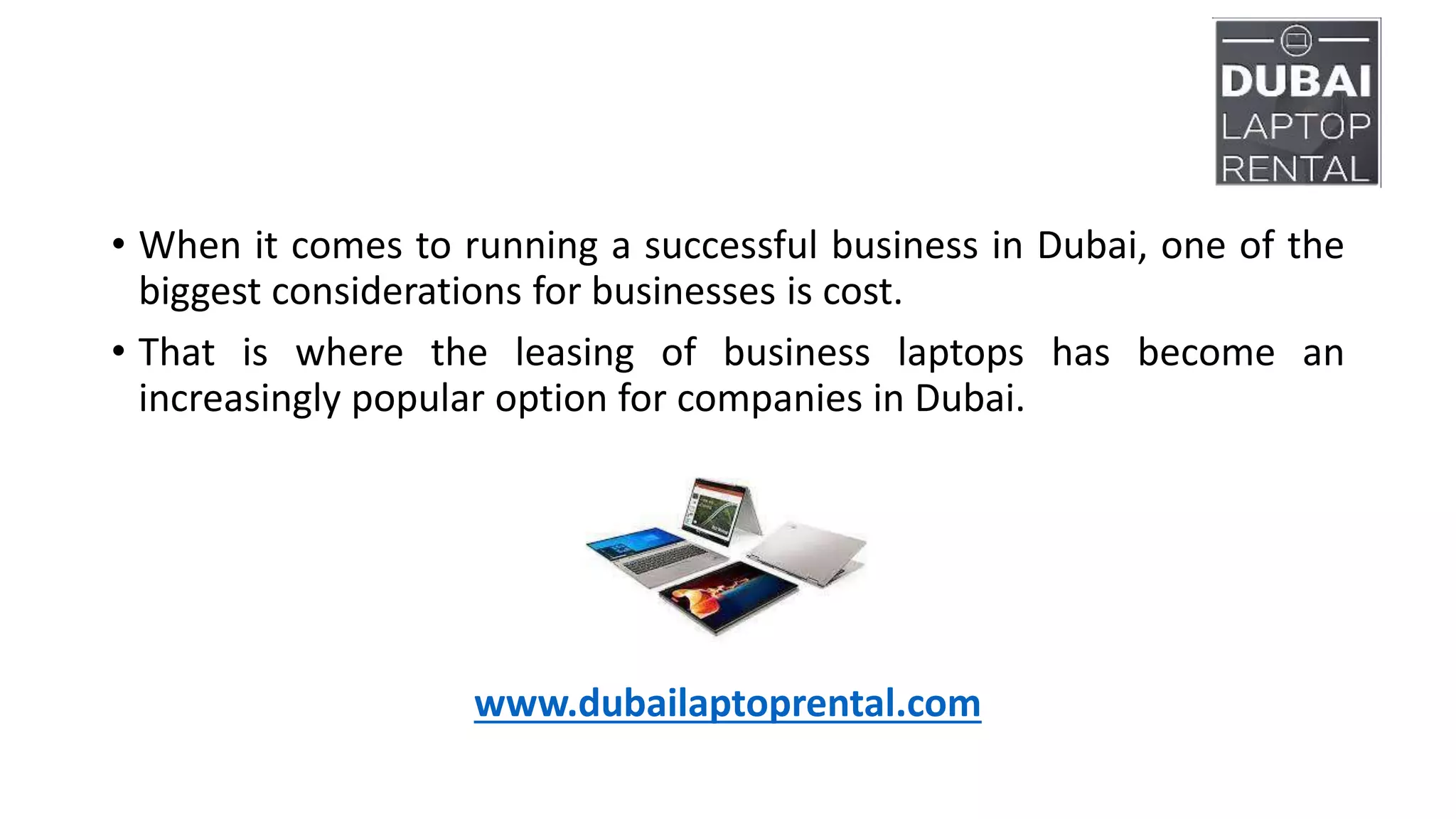 • When it comes to running a successful business in Dubai, one of the
biggest considerations for businesses is cost.
• That is where the leasing of business laptops has become an
increasingly popular option for companies in Dubai.
www.dubailaptoprental.com
 