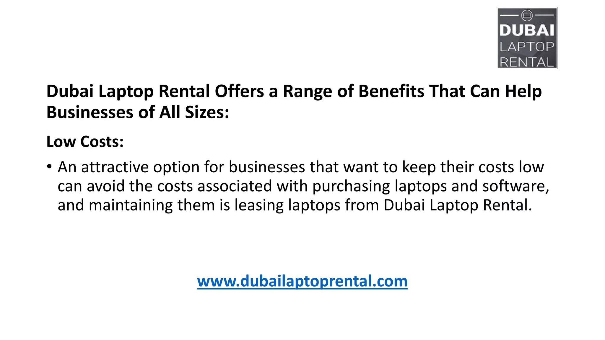 Dubai Laptop Rental Offers a Range of Benefits That Can Help
Businesses of All Sizes:
Low Costs:
• An attractive option for businesses that want to keep their costs low
can avoid the costs associated with purchasing laptops and software,
and maintaining them is leasing laptops from Dubai Laptop Rental.
www.dubailaptoprental.com
 