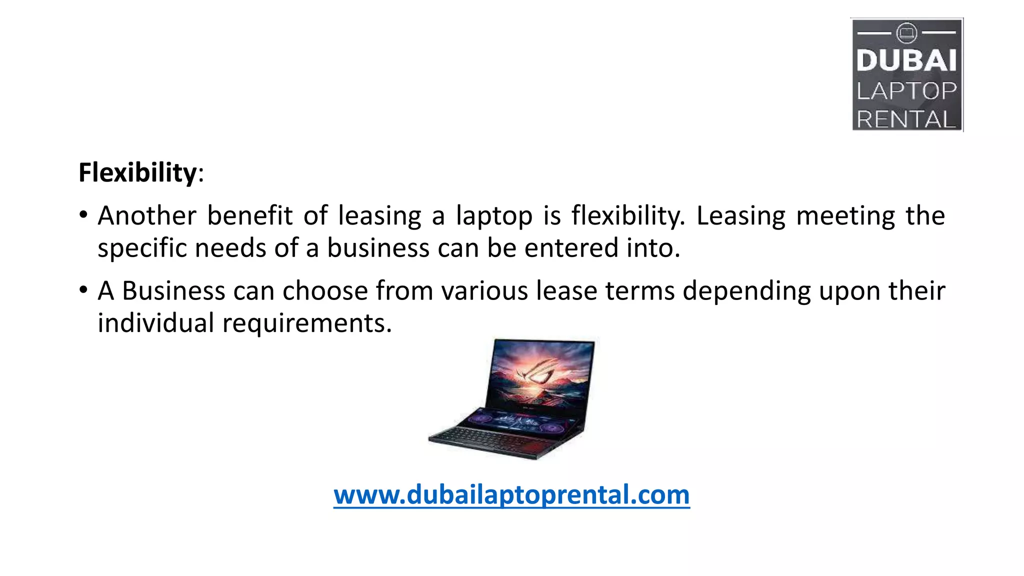 Flexibility:
• Another benefit of leasing a laptop is flexibility. Leasing meeting the
specific needs of a business can be entered into.
• A Business can choose from various lease terms depending upon their
individual requirements.
www.dubailaptoprental.com
 
