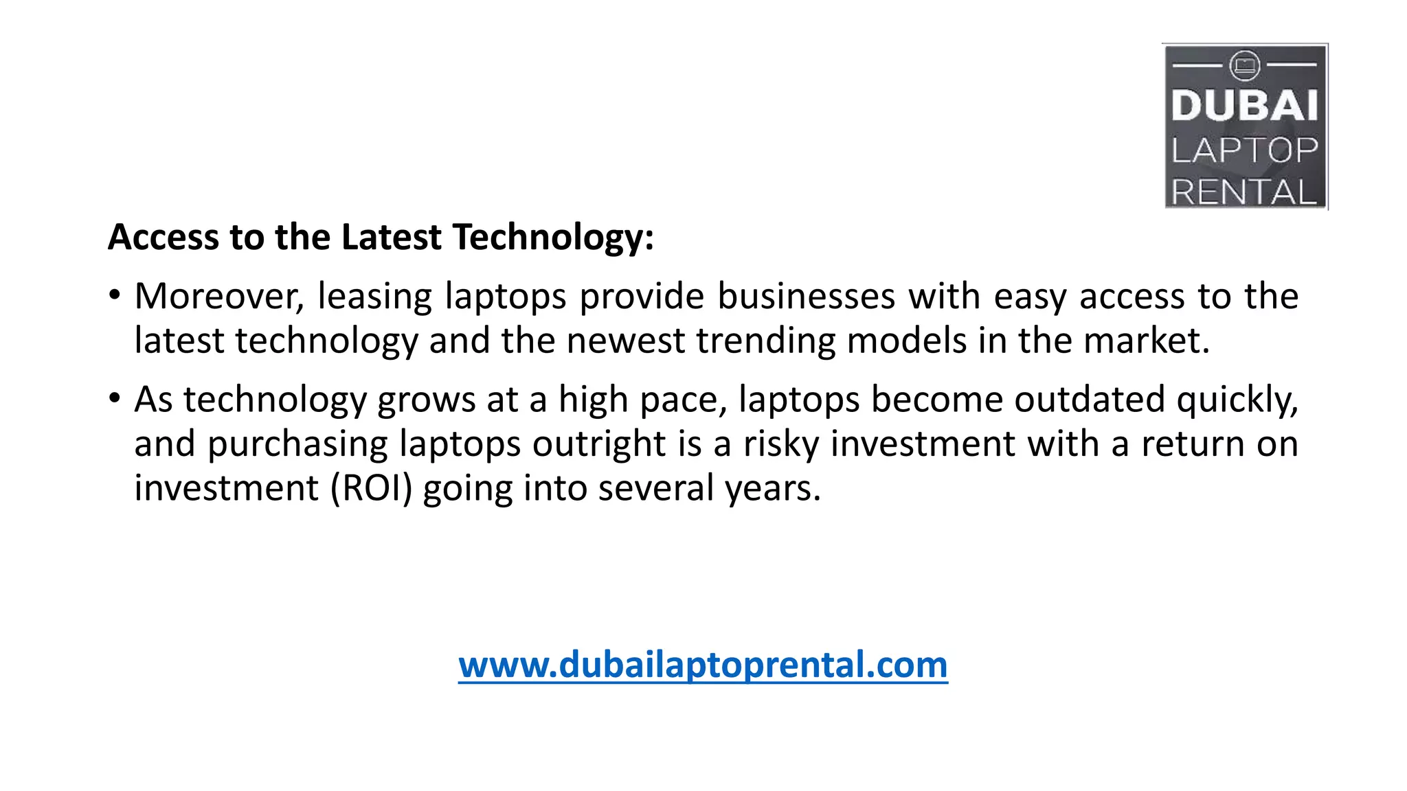 Access to the Latest Technology:
• Moreover, leasing laptops provide businesses with easy access to the
latest technology and the newest trending models in the market.
• As technology grows at a high pace, laptops become outdated quickly,
and purchasing laptops outright is a risky investment with a return on
investment (ROI) going into several years.
www.dubailaptoprental.com
 