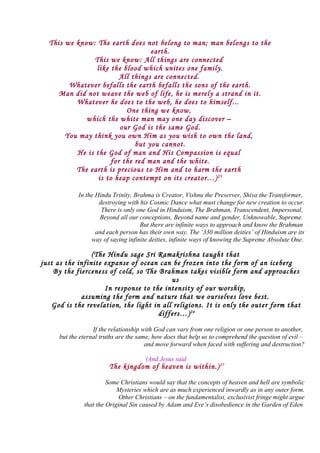 This we know: The earth does not belong to man; man belongs to the
earth.
This we know: All things are connected
like the blood which unites one family.
All things are connected.
Whatever befalls the earth befalls the sons of the earth.
Man did not weave the web of life, he is merely a strand in it.
Whatever he does to the web, he does to himself...
One thing we know,
which the white man may one day discover –
our God is the same God.
You may think you own Him as you wish to own the land,
but you cannot.
He is the God of man and His Compassion is equal
for the red man and the white.
The earth is precious to Him and to harm the earth
is to heap contempt on its creator…)23
In the Hindu Trinity, Brahma is Creator, Vishnu the Preserver, Shiva the Transformer,
destroying with his Cosmic Dance what must change for new creation to occur.
There is only one God in Hinduism, The Brahman, Transcendent, Impersonal,
Beyond all our conceptions, Beyond name and gender, Unknowable, Supreme.
But there are infinite ways to approach and know the Brahman
and each person has their own way. The ‘330 million deities’ of Hinduism are its
way of saying infinite deities, infinite ways of knowing the Supreme Absolute One.
(The Hindu sage Sri Ramakrishna taught that
just as the infinite expanse of ocean can be frozen into the form of an iceberg
By the fierceness of cold, so The Brahman takes visible form and approaches
us
In response to the intensity of our worship,
assuming the form and nature that we ourselves love best.
God is the revelation, the light in all religions. It is only the outer form that
differs…)24
If the relationship with God can vary from one religion or one person to another,
but the eternal truths are the same, how does that help us to comprehend the question of evil –
and move forward when faced with suffering and destruction?
(And Jesus said
The kingdom of heaven is within.)27
Some Christians would say that the concepts of heaven and hell are symbolic
Mysteries which are as much experienced inwardly as in any outer form.
Other Christians – on the fundamentalist, exclusivist fringe might argue
that the Original Sin caused by Adam and Eve’s disobedience in the Garden of Eden
 