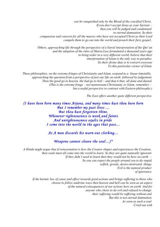 can be vanquished only by the Blood of the crucified Christ.
If you don’t accept Jesus as your Saviour –
then you will be judged and condemned
to eternal damnation. So their
compassion and concern for all the masses who have not accepted Christ as their Lord
compels them to go out into the world and preach their fiery gospel..
Others, approaching life through the perspective of a literal interpretation of the Qur’an
and the adoption of the rules of Sharia Law formulated a thousand years ago
to bring order in a very different world, believe that their
interpretation of Islam is the only way to paradise.
So their divine duty is to convert everyone
To this particular corner of Islam.
These philosophies, on the extreme fringes of Christianity and Islam, respond to a linear timetable,
approaching the question from a perspective of just one life on earth followed by judgement.
Then the good go to heaven, the bad go to hell – and that it that, all done and dusted.
(This is the extreme fringe – not mainstream Christianity or Islam, remember –
but a useful perspective to contrast with Eastern philosophy.)
The East offers another quite different perspective.
(I have been born many times Arjuna, and many times hast thou been born
But I remember my past lives …
But thou hast forgotten thine.
Whenever righteousness is week and faints
And unrighteousness exults in pride
I come into the world in the ages that pass…
As A man discards his warn-out clothing…
Weapons cannot cleave the soul…)26
A Hindu might argue that if reincarnation is how the Creator shapes and experiences the Creation,
then souls must all come into the world to learn. So they are quite naturally ignorant
If they didn’t need to learn then they would not be here on earth. –
So you can expect the people around you to do stupid,
selfish, greedy, desire-motivated things.
Evil is the natural product
of ignorance.
If the karmic law of cause and effect rewards good actions and brings suffering to those who
choose to follow undivine ways then heaven and hell can be seen as an aspect
of the natural consequences of our actions here on earth. And for
anyone who chose to do evil and refused to change
their suffering would be suffering without end.
But this is not eternal damnation.
As soon as such a soul
Cried out with
 