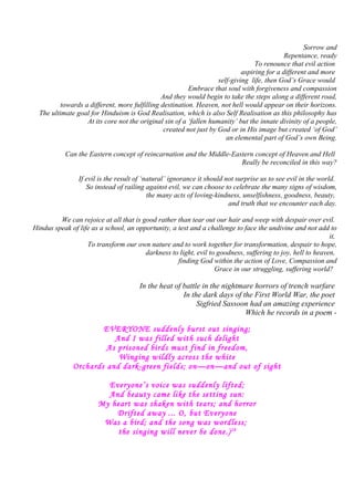 Sorrow and
Repentance, ready
To renounce that evil action
aspiring for a different and more
self-giving life, then God’s Grace would
Embrace that soul with forgiveness and compassion
And they would begin to take the steps along a different road,
towards a different, more fulfilling destination. Heaven, not hell would appear on their horizons.
The ultimate goal for Hinduism is God Realisation, which is also Self Realisation as this philosophy has
At its core not the original sin of a ‘fallen humanity’ but the innate divinity of a people,
created not just by God or in His image but created ‘of God’
an elemental part of God’s own Being.
Can the Eastern concept of reincarnation and the Middle-Eastern concept of Heaven and Hell
Really be reconciled in this way?
If evil is the result of ‘natural’ ignorance it should not surprise us to see evil in the world.
So instead of railing against evil, we can choose to celebrate the many signs of wisdom,
the many acts of loving-kindness, unselfishness, goodness, beauty,
and truth that we encounter each day.
We can rejoice at all that is good rather than tear out our hair and weep with despair over evil.
Hindus speak of life as a school, an opportunity, a test and a challenge to face the undivine and not add to
it,
To transform our own nature and to work together for transformation, despair to hope,
darkness to light, evil to goodness, suffering to joy, hell to heaven,
finding God within the action of Love, Compassion and
Grace in our struggling, suffering world?
In the heat of battle in the nightmare horrors of trench warfare
In the dark days of the First World War, the poet
Sigfried Sassoon had an amazing experience
Which he records in a poem -
EVERYONE suddenly burst out singing;
And I was filled with such delight
As prisoned birds must find in freedom,
Winging wildly across the white
Orchards and dark-green fields; on—on—and out of sight
Everyone’s voice was suddenly lifted;
And beauty came like the setting sun:
My heart was shaken with tears; and horror
Drifted away ... O, but Everyone
Was a bird; and the song was wordless;
the singing will never be done.)28
 