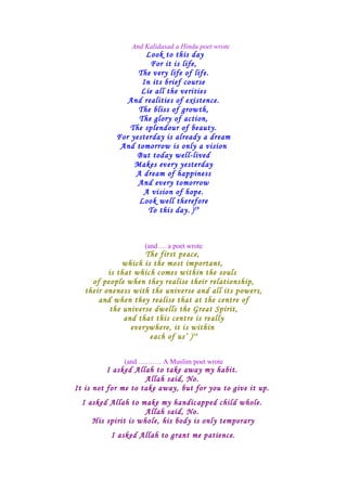 And Kalidasad a Hindu poet wrote
Look to this day
For it is life,
The very life of life.
In its brief course
Lie all the verities
And realities of existence.
The bliss of growth,
The glory of action,
The splendour of beauty.
For yesterday is already a dream
And tomorrow is only a vision
But today well-lived
Makes every yesterday
A dream of happiness
And every tomorrow
A vision of hope.
Look well therefore
To this day. )29
(and … a poet wrote
The first peace,
which is the most important,
is that which comes within the souls
of people when they realise their relationship,
their oneness with the universe and all its powers,
and when they realise that at the centre of
the universe dwells the Great Spirit,
and that this centre is really
everywhere, it is within
each of us’ )34
(and ………. A Muslim poet wrote
I asked Allah to take away my habit.
Allah said, No.
It is not for me to take away, but for you to give it up.
I asked Allah to make my handicapped child whole.
Allah said, No.
His spirit is whole, his body is only temporary
I asked Allah to grant me patience.
 