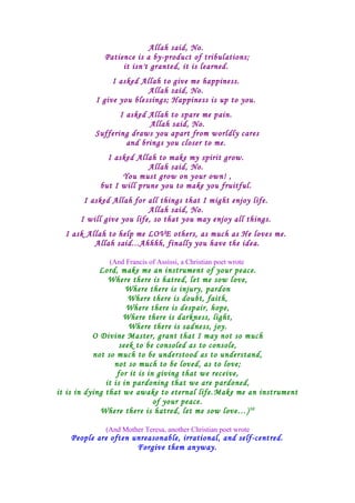 Allah said, No.
Patience is a by-product of tribulations;
it isn't granted, it is learned.
I asked Allah to give me happiness.
Allah said, No.
I give you blessings; Happiness is up to you.
I asked Allah to spare me pain.
Allah said, No.
Suffering draws you apart from worldly cares
and brings you closer to me.
I asked Allah to make my spirit grow.
Allah said, No.
You must grow on your own! ,
but I will prune you to make you fruitful.
I asked Allah for all things that I might enjoy life.
Allah said, No.
I will give you life, so that you may enjoy all things.
I ask Allah to help me LOVE others, as much as He loves me.
Allah said...Ahhhh, finally you have the idea.
(And Francis of Assissi, a Christian poet wrote
Lord, make me an instrument of your peace.
Where there is hatred, let me sow love,
Where there is injury, pardon
Where there is doubt, faith,
Where there is despair, hope,
Where there is darkness, light,
Where there is sadness, joy.
O Divine Master, grant that I may not so much
seek to be consoled as to console,
not so much to be understood as to understand,
not so much to be loved, as to love;
for it is in giving that we receive,
it is in pardoning that we are pardoned,
it is in dying that we awake to eternal life.Make me an instrument
of your peace.
Where there is hatred, let me sow love…)30
(And Mother Teresa, another Christian poet wrote
People are often unreasonable, irrational, and self-centred.
Forgive them anyway.
 