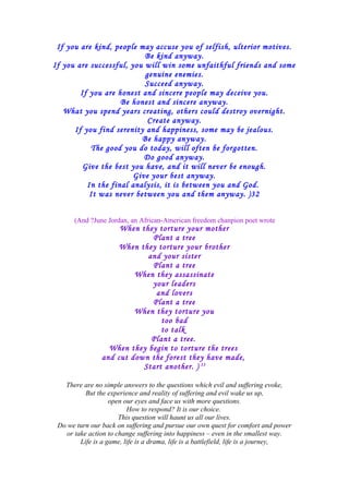 If you are kind, people may accuse you of selfish, ulterior motives.
Be kind anyway.
If you are successful, you will win some unfaithful friends and some
genuine enemies.
Succeed anyway.
If you are honest and sincere people may deceive you.
Be honest and sincere anyway.
What you spend years creating, others could destroy overnight.
Create anyway.
If you find serenity and happiness, some may be jealous.
Be happy anyway.
The good you do today, will often be forgotten.
Do good anyway.
Give the best you have, and it will never be enough.
Give your best anyway.
In the final analysis, it is between you and God.
It was never between you and them anyway. )32
(And ?June Jordan, an African-American freedom chanpion poet wrote
When they torture your mother
Plant a tree
When they torture your brother
and your sister
Plant a tree
When they assassinate
your leaders
and lovers
Plant a tree
When they torture you
too bad
to talk
Plant a tree.
When they begin to torture the trees
and cut down the forest they have made,
Start another. ) 33
There are no simple answers to the questions which evil and suffering evoke,
But the experience and reality of suffering and evil wake us up,
open our eyes and face us with more questions.
How to respond? It is our choice.
This question will haunt us all our lives.
Do we turn our back on suffering and pursue our own quest for comfort and power
or take action to change suffering into happiness – even in the smallest way.
Life is a game, life is a drama, life is a battlefield, life is a journey,
 
