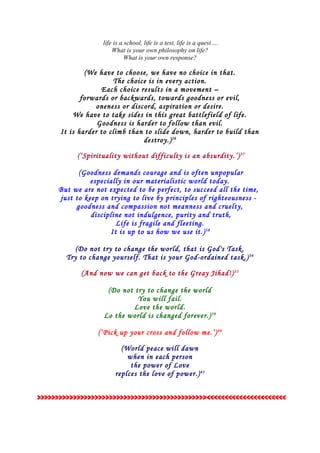 life is a school, life is a test, life is a quest….
What is your own philosophy on life?
What is your own response?
(We have to choose, we have no choice in that.
The choice is in every action.
Each choice results in a movement –
forwards or backwards, towards goodness or evil,
oneness or discord, aspiration or desire.
We have to take sides in this great battlefield of life.
Goodness is harder to follow than evil.
It is harder to climb than to slide down, harder to build than
destroy.)36
(‘Spirituality without difficulty is an absurdity.’)37
(Goodness demands courage and is often unpopular
especially in our materialistic world today.
But we are not expected to be perfect, to succeed all the time,
just to keep on trying to live by principles of righteousness -
goodness and compassion not meanness and cruelty,
discipline not indulgence, purity and truth,
Life is fragile and fleeting.
It is up to us how we use it.)38
(Do not try to change the world, that is God's Task.
Try to change yourself. That is your God-ordained task.)34
(And now we can get back to the Greay Jihad!)35
(Do not try to change the world
You will fail.
Love the world.
Lo the world is changed forever.)39
(‘Pick up your cross and follow me.’)40
(World peace will dawn
when in each person
the power of Love
replces the love of power.)41
>>>>>>>>>>>>>>>>>>>>>>>>>>>>>>>>>>>>>>>>>>>>>>><<<<<<<<<<<<<<<<<<<<<<
 
