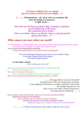 ( Everyone suddenly burst out singing
And the world was filled with such delight….)28
( ………Transformation - the ‘Guru’ who can transform life
from the darkness of ignorance
to light divine….
And what was the beauty of Heaven like, O Nanak, as God gave
you the gilded Cup of His Name
and commanded you to drink?...
‘There is no Hindu, There is no Muslim. There is only God and the
Glory of His Name…’) 42
What amazes you most about our world?
Is it transformation? A flashing blade of low Autumnnal sunshine suddenly piercing dark storm-clouds,
It catches you in its spotlight – you catch your breath in wonder,
As in an instant rain-drenched gloom transforms
To diamond-studded magical vistas, gilded with honey-bright gold.
Or is it the cloudscape-fairyland you gaze at as you soar through in flight,
A cityscape of magical blue-white sculpture,
that only the angels frequent?
Is it the finality of Death
or the wondrousness of new life?
Have you ever witnessed new life come into the world – It really is amazing!
Seen kittens or puppies born?
Have you ever watched a flower open?
Seen, tiny hair-fine seedlings turn dark earth overnight to misty green?
Have you ever watched a chick hatch from an egg, now there’s a wonder?
………The egg of Easter is an ancient symbol
of rebirth and new life, the wondrousness of spring.
It was adopted by Christians as a perfect symbol for resurrection
- the triumph of good over evil;
Life’s victory over death; absolute forgiveness;
new hope and new beginning…… . . .)
Kittens, puppies, chicks and ducklings, which are your favourite animals and birds?
Regal, lion roaring over his dominion,
Majestic Bengal tiger prowling the sun-striped sundebans,
The stag of the ancient Cave Paintings or Dolphin of today?
Elephant or eagle, swan or songbird, sacred cow or sacrificial lamb?
( ……….‘O Holy Lamb of God, that takest away the sins of the
 