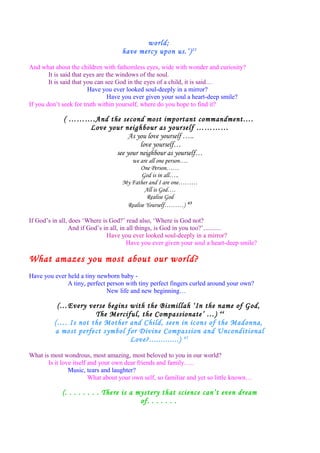 world;
have mercy upon us.’)25
And what about the children with fathomless eyes, wide with wonder and curiosity?
It is said that eyes are the windows of the soul.
It is said that you can see God in the eyes of a child, it is said…
Have you ever looked soul-deeply in a mirror?
Have you ever given your soul a heart-deep smile?
If you don’t seek for truth within yourself, where do you hope to find it?
( ……….And the second most important commandment….
Love your neighbour as yourself …………
As you love yourself …..
love yourself…
see your neighbour as yourself…
we are all one person….
One Person……
God is in all…..
My Father and I are one………
All is God….
Realise God
Realise Yourself………) 43
If God’s in all, does ‘Where is God?’ read also, ‘Where is God not?
And if God’s in all, in all things, is God in you too?’...........
Have you ever looked soul-deeply in a mirror?
Have you ever given your soul a heart-deep smile?
What amazes you most about our world?
Have you ever held a tiny newborn baby -
A tiny, perfect person with tiny perfect fingers curled around your own?
New life and new beginning…
(…Every verse begins with the Bismillah ‘In the name of God,
The Merciful, the Compassionate’ …) 44
(…. Is not the Mother and Child, seen in icons of the Madonna,
a most perfect symbol for Divine Compassion and Unconditional
Love?.............) 45
What is most wondrous, most amazing, most beloved to you in our world?
Is it love itself and your own dear friends and family…..
Music, tears and laughter?
What about your own self, so familiar and yet so little known…
(. . . . . . . . There is a mystery that science can’t even dream
of. . . . . . .
 