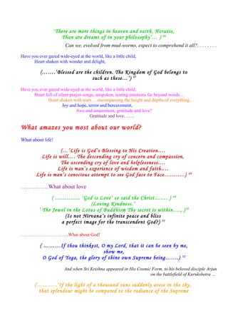 ‘There are more things in heaven and earth, Horatio,
Than are dreamt of in your philosophy’… ) 46
Can we, evolved from mud-worms, expect to comprehend it all?. . . . . . . .
Have you ever gazed wide-eyed at the world, like a little child,
Heart shaken with wonder and delight,
(…….‘Blessed are the children. The Kingdom of God belongs to
such as these…’) 47
Have you ever gazed wide-eyed at the world, like a little child,
Heart full of silent prayer-songs, unspoken, tearing emotions far beyond words….
Heart shaken with tears… encompassing the height and depths of everything…
Joy and hope, terror and bereavement,
Awe and amazement, gratitude and love?
Gratitude and love…….
What amazes you most about our world?
What about life!
(…’Life is God’s Blessing to His Creation….
Life is will…. The descending cry of concern and compassion,
The ascending cry of love and helplessness….
Life is man’s experience of wisdom and faith….
Life is man’s conscious attempt to see God face to Face………..) 48
………………What about love
( …………. ’God is Love’ so said the Christ……. ) 49
(Loving Kindness.’
‘ The Jewel in the Lotus of Buddhism The secret is within…., )50
(Is not Nirvana’s infinite peace and bliss
a perfect image for the transcendent God?) 51
………………………….What about God!
( ………If thou thinkest, O my Lord, that it can be seen by me,
show me,
O God of Yoga, the glory of thine own Supreme being…….) 52
And when Sri Krishna appeared in His Cosmic Form, to his beloved disciple Arjun
on the battlefield of Kurukshetra …
(………..‘If the light of a thousand suns suddenly arose in the sky,
that splendour might be compared to the radiance of the Supreme
 