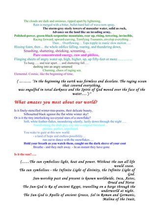 The clouds are dark and ominous, ripped apart by lightening,
Rain is merged with a bitter, bullet-hard hail of wave-torn spray,
The storm-grey steely towers of muscular water, solid as rock,
Advance on the land like an invading army.
Polished-power, green-black-serpentine mountains, rear up, rising, towering, invincible,
Racing forward, upward-curving, Terrifying Tsunamis, envelop everything…
Then… Overflowing… Tops topple in manic slow motion…..
Hissing foam, then… the whole edifice falling, roaring, and thundering down,
Smashing, shattering, shrieking, screaming, …
Pure concentrated energy, raw and pitiless,
Flinging sheets of angry water up, high, higher, up, up fifty-feet or more………….
To hang….. and tear apart…. and shattering fall….
dashing into an angry untamed
Churning, chaos of raging sea.
Elemental. Cosmic, like the beginning of time,
( ……… ‘In the beginning the earth was formless and desolate. The raging ocean
that covered everything,
was engulfed in total darkness and the Spirit of God moved over the face of the
water….’) 4
What amazes you most about our world?
Is it finely-stencilled winter-tree-poems, their delicate beauty,
Silhouetted black against the flat white winter sky?
Or is it the tiny interlocking ice-crystal stars of a snowflake?
Soft, white feather-flakes, meandering silently, lazily down through the night ….
Transforming the drab grey city into a magical fairyland…
pristine, perfect, unpolluted.
You wake to gaze at this new world.
- a land of hope and endless possibility…
run out to dance with the snowflakes….
Hold your breath as you watch them, caught on the dark sleeve of your coat
Breathe - and they melt away. - In an instant they have gone.
Is it the sun?…..
(……The sun symbolises light, heat and power. Without the sun all life
would cease.
The sun symbolises - the Infinite Light of divinity, the Infinite Light of
God.
Sun-worship past and present is known worldwide, Inca, Aztec,
Druid and Norse
The Sun-God is Ra of ancient Egypt, travelling on a barge through the
underworld at night.
The Sun-God is Apollo of ancient Greece, Sol in Roman and Germanic,
Malina of the Inuit,
 