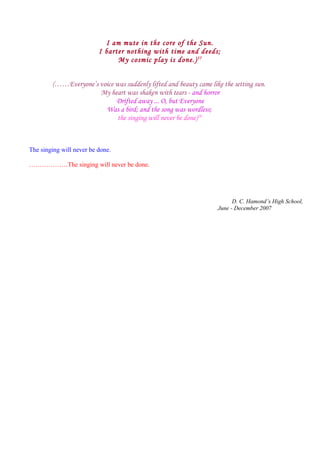 I am mute in the core of the Sun.
I barter nothing with time and deeds;
My cosmic play is done.)57
(……Everyone’s voice was suddenly lifted and beauty came like the setting sun.
My heart was shaken with tears - and horror
Drifted away ... O, but Everyone
Was a bird; and the song was wordless;
the singing will never be done)28
The singing will never be done.
………………The singing will never be done.
D. C. Hamond’s High School,
June - December 2007
 