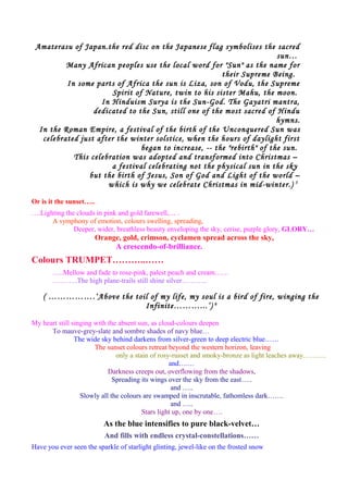 Amaterasu of Japan.the red disc on the Japanese flag symbolises the sacred
sun…
Many African peoples use the local word for "Sun" as the name for
their Supreme Being.
In some parts of Africa the sun is Liza, son of Vodu, the Supreme
Spirit of Nature, twin to his sister Mahu, the moon.
In Hinduism Surya is the Sun-God. The Gayatri mantra,
dedicated to the Sun, still one of the most sacred of Hindu
hymns.
In the Roman Empire, a festival of the birth of the Unconquered Sun was
celebrated just after the winter solstice, when the hours of daylight first
began to increase, -- the "rebirth" of the sun.
This celebration was adopted and transformed into Christmas –
a festival celebrating not the physical sun in the sky
but the birth of Jesus, Son of God and Light of the world –
which is why we celebrate Christmas in mid-winter.) 5
Or is it the sunset…..
….Lighting the clouds in pink and gold farewell,… .
A symphony of emotion, colours swelling, spreading,
Deeper, wider, breathless beauty enveloping the sky, cerise, purple glory, GLORY…
Orange, gold, crimson, cyclamen spread across the sky,
A crescendo-of-brilliance.
Colours TRUMPET………..……
…..Mellow and fade to rose-pink, palest peach and cream……
………..The high plane-trails still shine silver………..
( …………….‘Above the toil of my life, my soul is a bird of fire, winging the
Infinite………...’) 6
My heart still singing with the absent sun, as cloud-colours deepen
To mauve-grey-slate and sombre shades of navy blue…
The wide sky behind darkens from silver-green to deep electric blue……
The sunset colours retreat beyond the western horizon, leaving
only a stain of rosy-russet and smoky-bronze as light leaches away……….
and….…
Darkness creeps out, overflowing from the shadows,
Spreading its wings over the sky from the east…..
and …..
Slowly all the colours are swamped in inscrutable, fathomless dark…….
and …..
Stars light up, one by one….
As the blue intensifies to pure black-velvet…
And fills with endless crystal-constellations……
Have you ever seen the sparkle of starlight glinting, jewel-like on the frosted snow
 