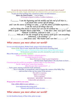 Or seen the stars inverted, reflected clear-as-a-mirror in the still, dark water of a pool?
Looking down, the subtle, fragile, dark-bright star-reflection draws you in and turns you around
To gaze up at the twinkling stars, mysterious in their vast dark distances….
Space, the Final Frontier…. Lost in Space………..
All thought eclipsed in endless, wordless meditation……….
( ,,,,,,,,,,,, ‘I am the beginning and the middle and the end of all that is…
I am death that carries off all things,
and I am the source of things to come… I am the silence of hidden mysteries…
I am the seed of all things that are;
and no being that moves or moves not can ever be without me…………..) 7
(Who is God? - Prophet Moses asked Him. … ‘I Am that I Am!’ was God’s reply.
‘Yahweh’ in Hebrew, Jehovah or Jah……… ) 8
( ………..‘Who am I? On the strength of my oneness with God I am everything.
Otherwise, I am nothing! ‘ ) 9
( ………………And Jesus said, ‘The Father and I are One’………….) 10
What amazes you most about our world?
Is it our own beloved planet, Mother Earth, unique of all celestial spheres,
Green of life, blue of water, laced with silver-white swirls of circling cloud,
Viewed from space - a beauteous blue-white jewel, sailing silent and majestic
On her precise, prescribed, sun-orbit; attended by a quiet silver moon.
Blue of the oceans, green of the vegetation,
Finite, vulnerable, matchless, infinitely precious….
A wonder beyond all words…...
Space-fiction gives shape to great imagination
But this lonely fragile planet is the only home we know….
Circumnavigate the world in an aeroplane. It doesn’t take so very many hours,
See the ‘upside down’ moon from Australia…
(But who says who is upside down?….)
…. Such a great, amazing world full of life and beauty…
…..but so vulnerable, so insignificant, when set against the vastness of the Milky Way
……and even that is only our tiny corner of the universe …
The earth is a mystery,
Space is a mystery,
Life is a mystery,
MYSTERY, MYSTERY, MYSTERY,
Unknowable and unknown…………
Wrap up the world in your arms,
Like a little child, in your embrace………
Love and protect this living jewel,
Treasure and cherish for aeons to come…….
What amazes you most about our world?
Is it the breathless-beauty of blue-white, polar ice-caps –
 
